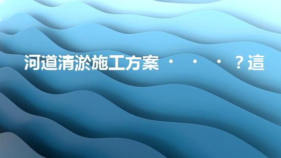 河道清淤施工方案？這樣做才有效！